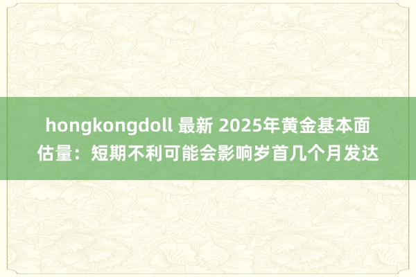 hongkongdoll 最新 2025年黄金基本面估量：短期不利可能会影响岁首几个月发达