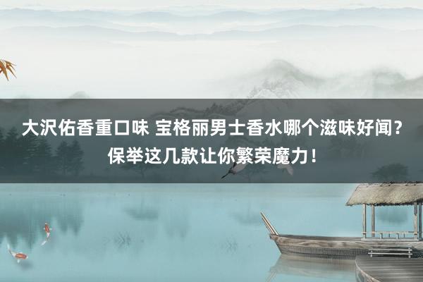 大沢佑香重口味 宝格丽男士香水哪个滋味好闻？保举这几款让你繁荣魔力！