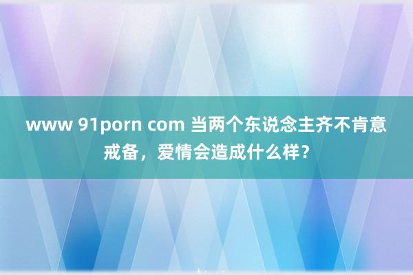 www 91porn com 当两个东说念主齐不肯意戒备，爱情会造成什么样？