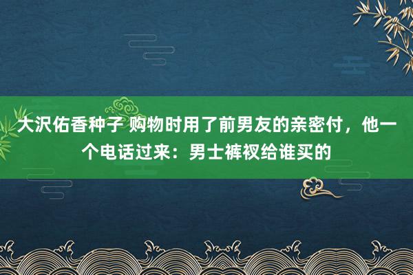大沢佑香种子 购物时用了前男友的亲密付，他一个电话过来：男士裤衩给谁买的