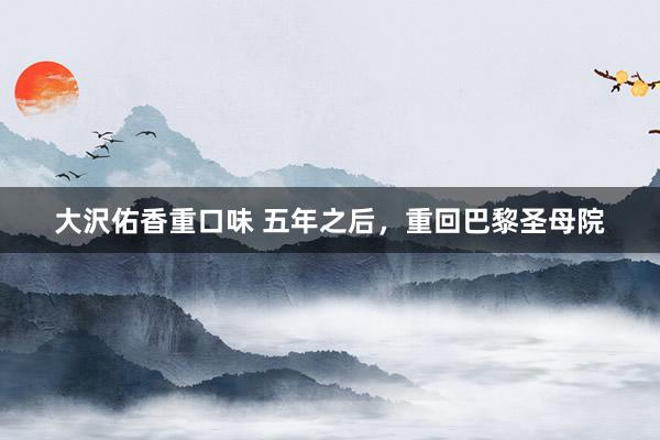 大沢佑香重口味 五年之后，重回巴黎圣母院