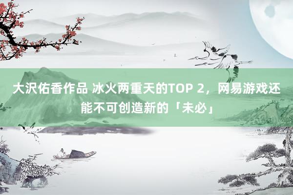 大沢佑香作品 冰火两重天的TOP 2，网易游戏还能不可创造新的「未必」