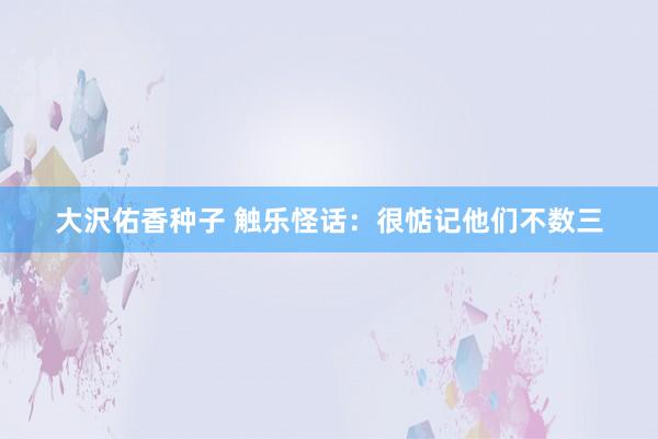 大沢佑香种子 触乐怪话：很惦记他们不数三