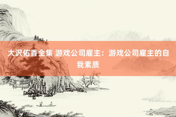 大沢佑香全集 游戏公司雇主：游戏公司雇主的自我素质