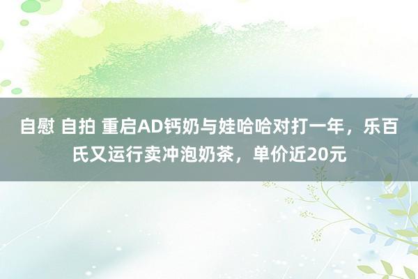 自慰 自拍 重启AD钙奶与娃哈哈对打一年，乐百氏又运行卖冲泡奶茶，单价近20元