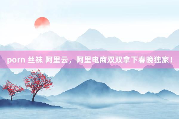 porn 丝袜 阿里云，阿里电商双双拿下春晚独家！