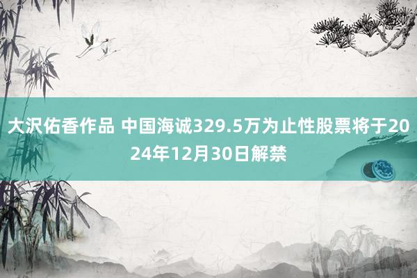 大沢佑香作品 中国海诚329.5万为止性股票将于2024年12月30日解禁