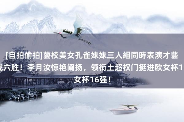 [自拍偷拍]藝校美女孔雀妹妹三人組同時表演才藝 六战六胜！李月汝惊艳阐扬，领衔土超权门挺进欧女杯16强！