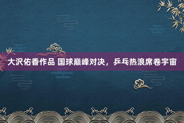 大沢佑香作品 国球巅峰对决，乒乓热浪席卷宇宙