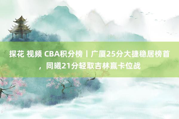 探花 视频 CBA积分榜丨广厦25分大捷稳居榜首，同曦21分轻取吉林赢卡位战