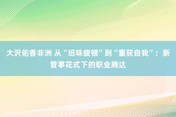 大沢佑香非洲 从“班味疲顿”到“重获自我”：新管事花式下的职业腾达