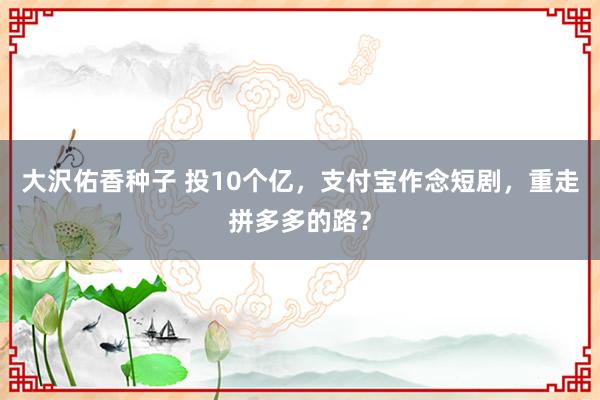 大沢佑香种子 投10个亿，支付宝作念短剧，重走拼多多的路？