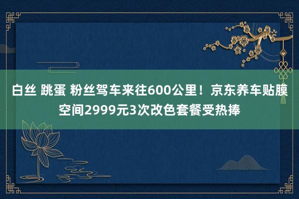 白丝 跳蛋 粉丝驾车来往600公里！京东养车贴膜空间2999元3次改色套餐受热捧