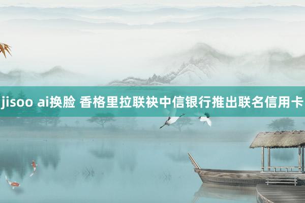 jisoo ai换脸 香格里拉联袂中信银行推出联名信用卡