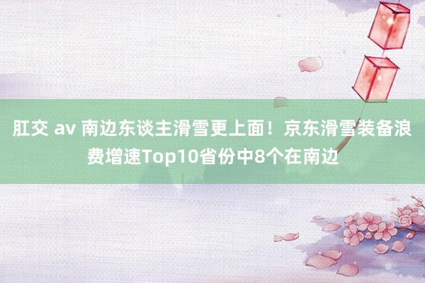 肛交 av 南边东谈主滑雪更上面！京东滑雪装备浪费增速Top10省份中8个在南边