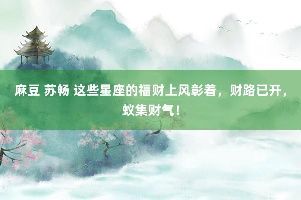 麻豆 苏畅 这些星座的福财上风彰着，财路已开，蚁集财气！