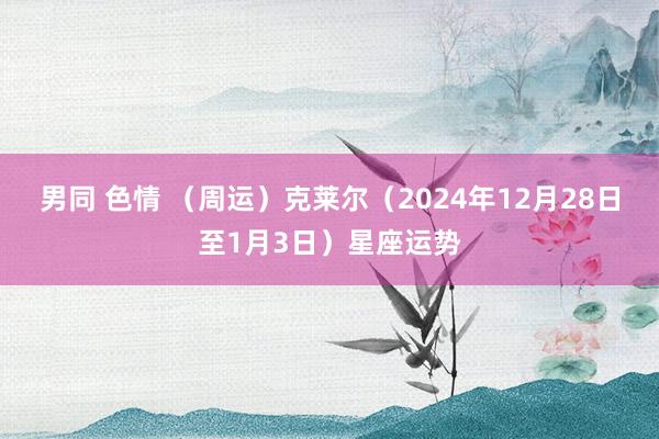 男同 色情 （周运）克莱尔（2024年12月28日至1月3日）星座运势