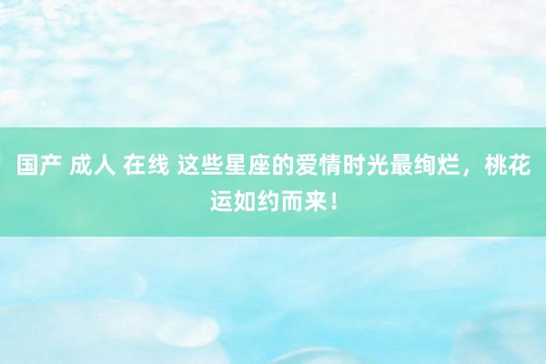 国产 成人 在线 这些星座的爱情时光最绚烂，桃花运如约而来！