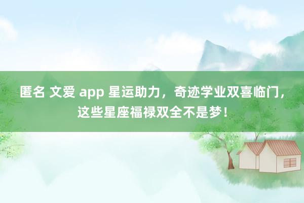 匿名 文爱 app 星运助力，奇迹学业双喜临门，这些星座福禄双全不是梦！