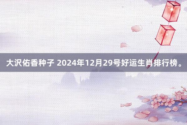 大沢佑香种子 2024年12月29号好运生肖排行榜。