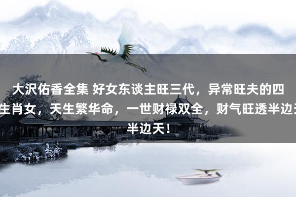 大沢佑香全集 好女东谈主旺三代，异常旺夫的四个生肖女，天生繁华命，一世财禄双全，财气旺透半边天！