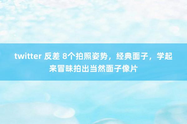 twitter 反差 8个拍照姿势，经典面子，学起来冒昧拍出当然面子像片