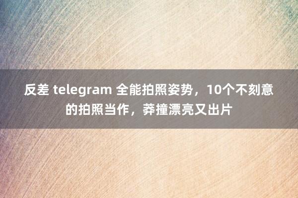 反差 telegram 全能拍照姿势，10个不刻意的拍照当作，莽撞漂亮又出片