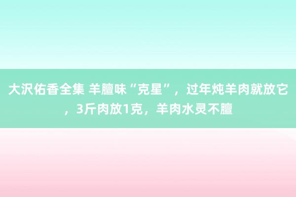 大沢佑香全集 羊膻味“克星”，过年炖羊肉就放它，3斤肉放1克，羊肉水灵不膻
