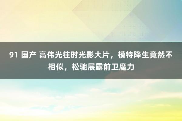 91 国产 高伟光往时光影大片，模特降生竟然不相似，松驰展露前卫魔力