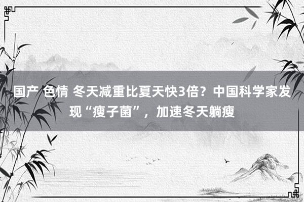 国产 色情 冬天减重比夏天快3倍？中国科学家发现“瘦子菌”，加速冬天躺瘦