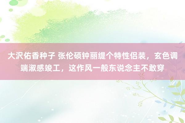 大沢佑香种子 张伦硕钟丽缇个特性侣装，玄色调端淑感竣工，这作风一般东说念主不敢穿