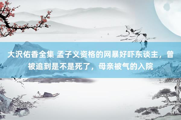大沢佑香全集 孟子义资格的网暴好吓东谈主，曾被追到是不是死了，母亲被气的入院