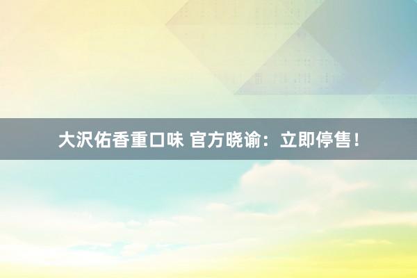 大沢佑香重口味 官方晓谕：立即停售！
