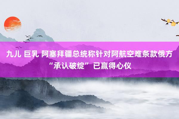九儿 巨乳 阿塞拜疆总统称针对阿航空难条款俄方“承认破绽” 已赢得心仪