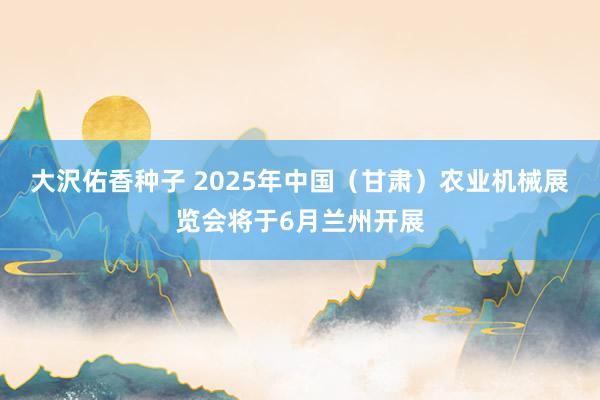 大沢佑香种子 2025年中国（甘肃）农业机械展览会将于6月兰州开展