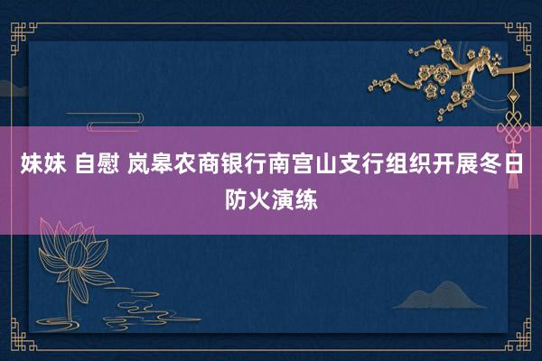 妹妹 自慰 岚皋农商银行南宫山支行组织开展冬日防火演练
