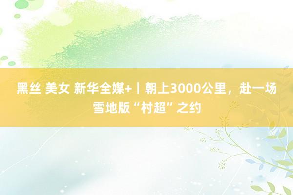 黑丝 美女 新华全媒+丨朝上3000公里，赴一场雪地版“村超”之约