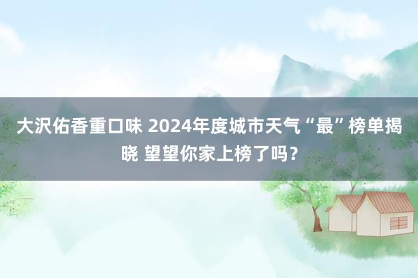 大沢佑香重口味 2024年度城市天气“最”榜单揭晓 望望你家上榜了吗？