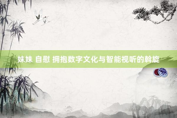 妹妹 自慰 拥抱数字文化与智能视听的斡旋