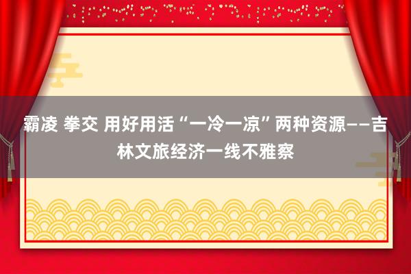 霸凌 拳交 用好用活“一冷一凉”两种资源——吉林文旅经济一线不雅察