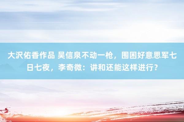 大沢佑香作品 吴信泉不动一枪，围困好意思军七日七夜，李奇微：讲和还能这样进行？