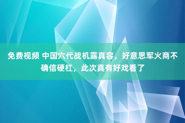 免费视频 中国六代战机露真容，好意思军火商不确信硬杠，此次真有好戏看了