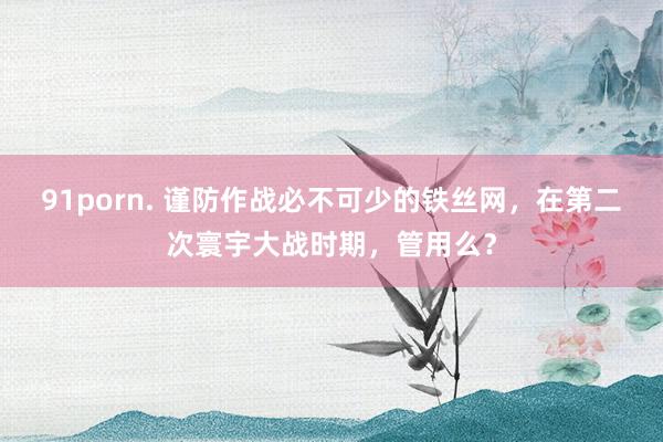 91porn. 谨防作战必不可少的铁丝网，在第二次寰宇大战时期，管用么？
