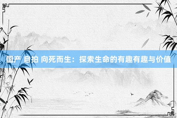 国产 自拍 向死而生：探索生命的有趣有趣与价值
