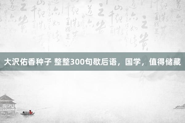 大沢佑香种子 整整300句歇后语，国学，值得储藏