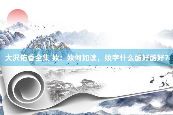 大沢佑香全集 奻：奻何如读，奻字什么酷好酷好？