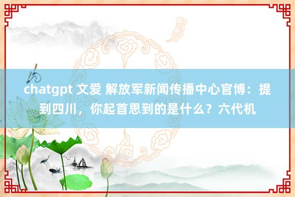 chatgpt 文爱 解放军新闻传播中心官博：提到四川，你起首思到的是什么？六代机