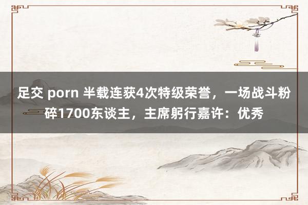 足交 porn 半载连获4次特级荣誉，一场战斗粉碎1700东谈主，主席躬行嘉许：优秀