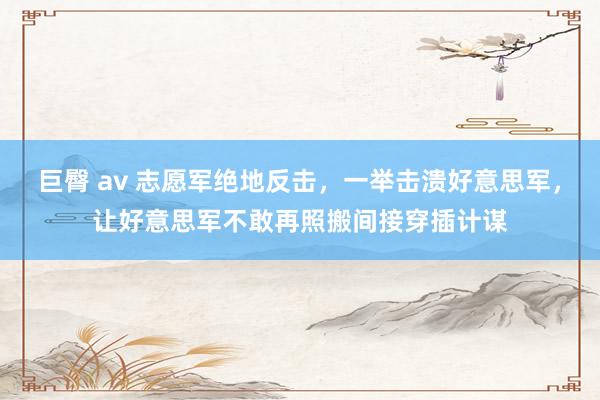 巨臀 av 志愿军绝地反击，一举击溃好意思军，让好意思军不敢再照搬间接穿插计谋