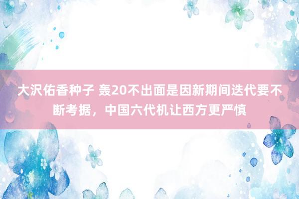大沢佑香种子 轰20不出面是因新期间迭代要不断考据，中国六代机让西方更严慎